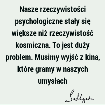 Nasze rzeczywistości psychologiczne stały się większe niż rzeczywistość kosmiczna. To jest duży problem. Musimy wyjść z kina, które gramy w naszych umysł