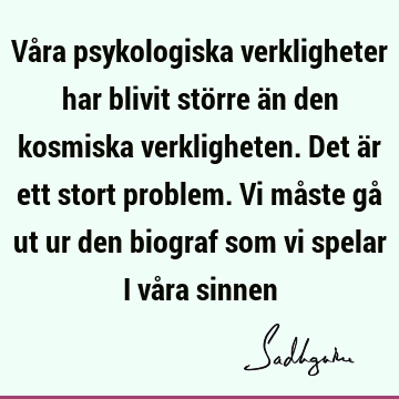 Våra psykologiska verkligheter har blivit större än den kosmiska verkligheten. Det är ett stort problem. Vi måste gå ut ur den biograf som vi spelar i våra