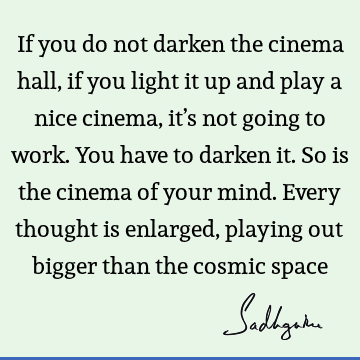 If you do not darken the cinema hall, if you light it up and play a nice cinema, it’s not going to work. You have to darken it. So is the cinema of your mind. E