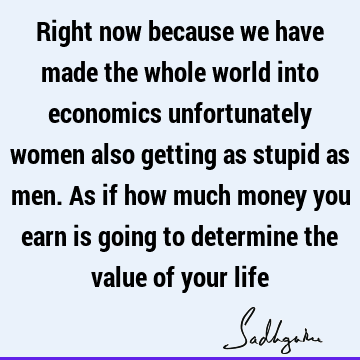 Right now because we have made the whole world into economics unfortunately women also getting as stupid as men. As if how much money you earn is going to