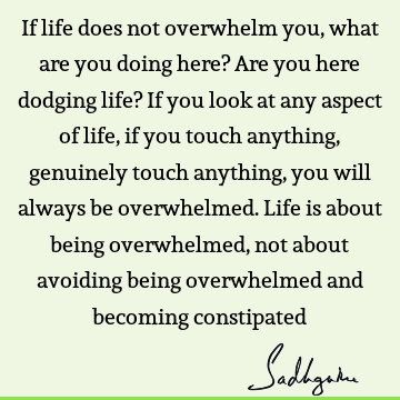 If life does not overwhelm you, what are you doing here? Are you here dodging life? If you look at any aspect of life, if you touch anything, genuinely touch