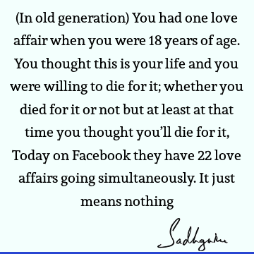 (In old generation) You had one love affair when you were 18 years of age. You thought this is your life and you were willing to die for it; whether you died