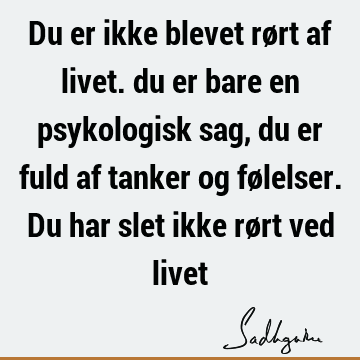 Du er ikke blevet rørt af livet. du er bare en psykologisk sag, du er fuld af tanker og følelser. Du har slet ikke rørt ved