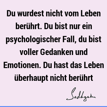 Du wurdest nicht vom Leben berührt. Du bist nur ein psychologischer Fall, du bist voller Gedanken und Emotionen. Du hast das Leben überhaupt nicht berü