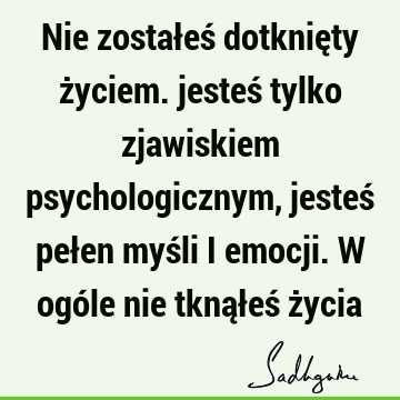 Nie zostałeś dotknięty życiem. jesteś tylko zjawiskiem psychologicznym, jesteś pełen myśli i emocji. W ogóle nie tknąłeś ż