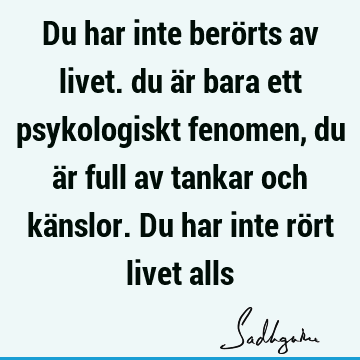 Du har inte berörts av livet. du är bara ett psykologiskt fenomen, du är full av tankar och känslor. Du har inte rört livet