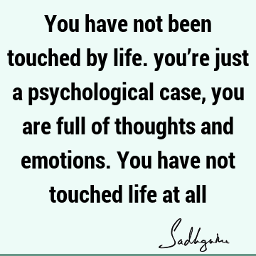 You have not been touched by life. you’re just a psychological case, you are full of thoughts and emotions. You have not touched life at