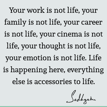 Your work is not life, your family is not life, your career is not life, your cinema is not life, your thought is not life, your emotion is not life. Life is