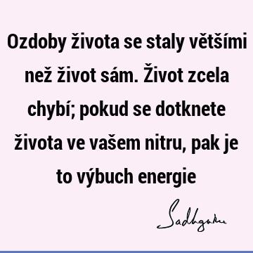 Ozdoby života se staly většími než život sám. Život zcela chybí; pokud se dotknete života ve vašem nitru, pak je to výbuch