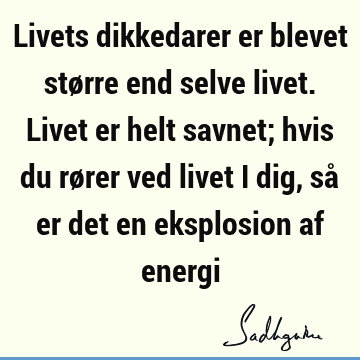 Livets dikkedarer er blevet større end selve livet. Livet er helt savnet; hvis du rører ved livet i dig, så er det en eksplosion af