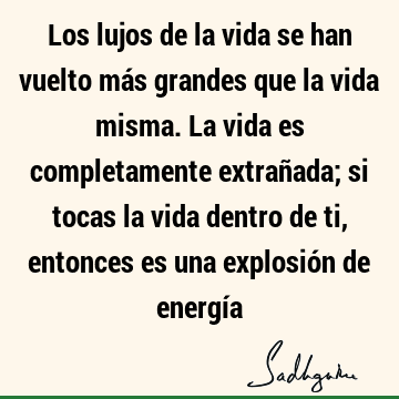 Los lujos de la vida se han vuelto más grandes que la vida misma. La vida es completamente extrañada; si tocas la vida dentro de ti, entonces es una explosión