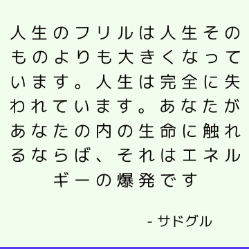 人生のフリルは人生そのものよりも大きくなっています。 人生は完全に失われています。 あなたがあなたの内の生命に触れるならば、それはエネルギーの爆発です