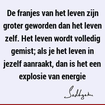 De franjes van het leven zijn groter geworden dan het leven zelf. Het leven wordt volledig gemist; als je het leven in jezelf aanraakt, dan is het een explosie