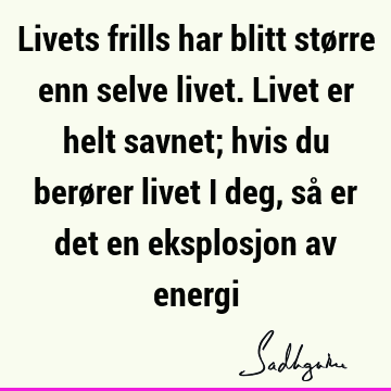 Livets frills har blitt større enn selve livet. Livet er helt savnet; hvis du berører livet i deg, så er det en eksplosjon av