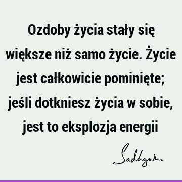 Ozdoby życia stały się większe niż samo życie. Życie jest całkowicie pominięte; jeśli dotkniesz życia w sobie, jest to eksplozja