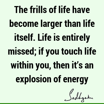 The frills of life have become larger than life itself. Life is entirely missed; if you touch life within you, then it’s an explosion of