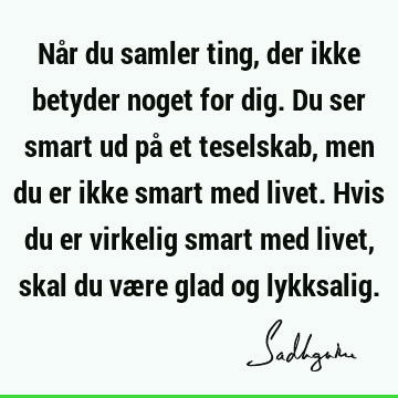 Når du samler ting, der ikke betyder noget for dig. Du ser smart ud på et teselskab, men du er ikke smart med livet. Hvis du er virkelig smart med livet, skal