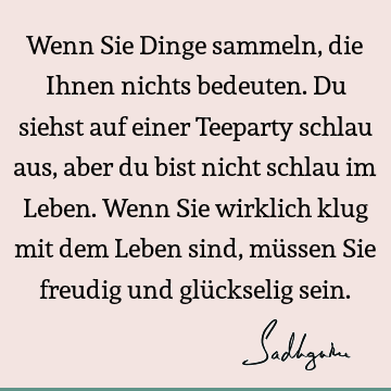 Wenn Sie Dinge sammeln, die Ihnen nichts bedeuten. Du siehst auf einer Teeparty schlau aus, aber du bist nicht schlau im Leben. Wenn Sie wirklich klug mit dem L