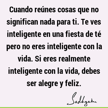 Cuando reúnes cosas que no significan nada para ti. Te ves inteligente en  una fiesta de té pero no eres inteligente con la vida. Si eres realmente  int- Sadhguru