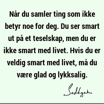 Når du samler ting som ikke betyr noe for deg. Du ser smart ut på et teselskap, men du er ikke smart med livet. Hvis du er veldig smart med livet, må du være