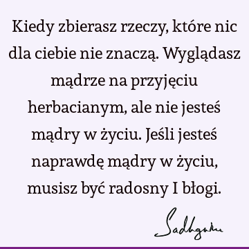 Kiedy zbierasz rzeczy, które nic dla ciebie nie znaczą. Wyglądasz mądrze na przyjęciu herbacianym, ale nie jesteś mądry w życiu. Jeśli jesteś naprawdę mądry w ż