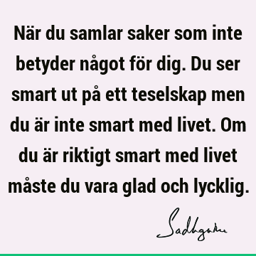 När du samlar saker som inte betyder något för dig. Du ser smart ut på ett teselskap men du är inte smart med livet. Om du är riktigt smart med livet måste du