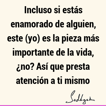 Incluso si estás enamorado de alguien, este (yo) es la pieza más importante de la vida, ¿no? Así que presta atención a ti