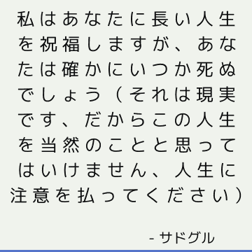 私はあなたに長い人生を祝福しますが、あなたは確かにいつか死ぬでしょう（それは現実です、だからこの人生を当然のことと思ってはいけません、人生に注意を払ってください）