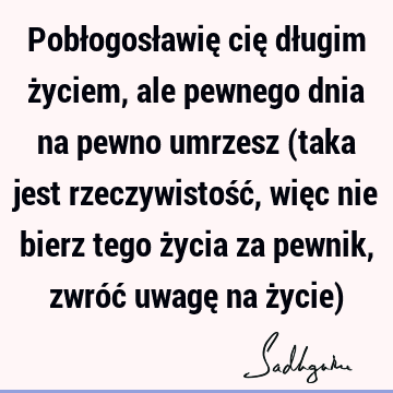 Pobłogosławię cię długim życiem, ale pewnego dnia na pewno umrzesz (taka jest rzeczywistość, więc nie bierz tego życia za pewnik, zwróć uwagę na życie)