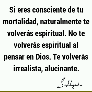 Si eres consciente de tu mortalidad, naturalmente te volverás espiritual. No te volverás espiritual al pensar en Dios. Te volverás irrealista,