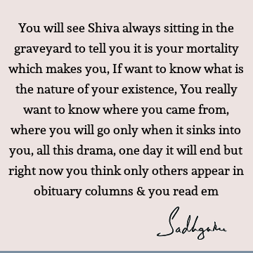 You will see Shiva always sitting in the graveyard to tell you it is your mortality which makes you, If want to know what is the nature of your existence, You