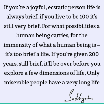 If you’re a joyful, ecstatic person life is always brief, if you live to be 100 it’s still very brief. For what possibilities a human being carries, for the