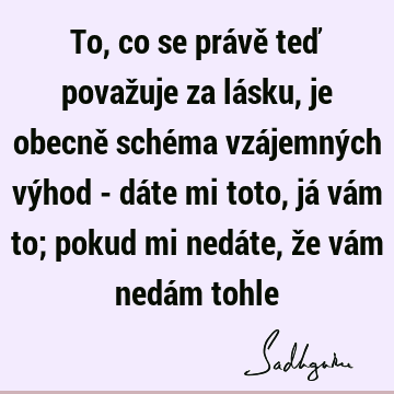 To, co se právě teď považuje za lásku, je obecně schéma vzájemných výhod - dáte mi toto, já vám to; pokud mi nedáte, že vám nedám