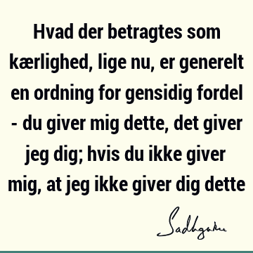 Hvad der betragtes som kærlighed, lige nu, er generelt en ordning for gensidig fordel - du giver mig dette, det giver jeg dig; hvis du ikke giver mig, at jeg