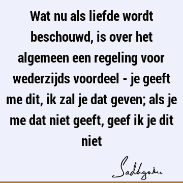 Wat nu als liefde wordt beschouwd, is over het algemeen een regeling voor wederzijds voordeel - je geeft me dit, ik zal je dat geven; als je me dat niet geeft,