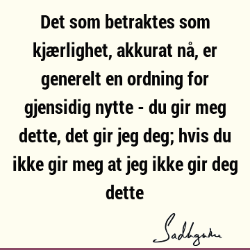 Det som betraktes som kjærlighet, akkurat nå, er generelt en ordning for gjensidig nytte - du gir meg dette, det gir jeg deg; hvis du ikke gir meg at jeg ikke