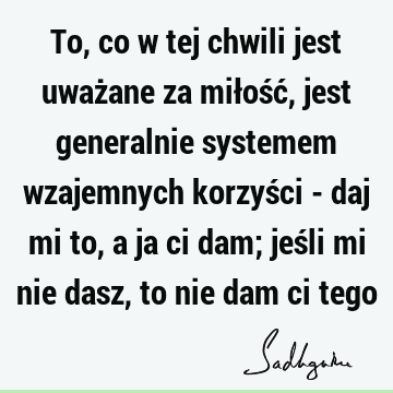 To, co w tej chwili jest uważane za miłość, jest generalnie systemem wzajemnych korzyści - daj mi to, a ja ci dam; jeśli mi nie dasz, to nie dam ci