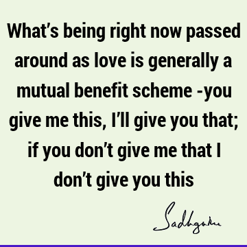 What’s being right now passed around as love is generally a mutual benefit scheme -you give me this, I’ll give you that; if you don’t give me that I don’t give