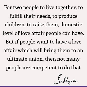 For two people to live together, to fulfill their needs, to produce children, to raise them, domestic level of love affair people can have. But if people want