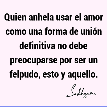 Quien anhela usar el amor como una forma de unión definitiva no debe preocuparse por ser un felpudo, esto y