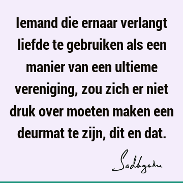 Iemand die ernaar verlangt liefde te gebruiken als een manier van een ultieme vereniging, zou zich er niet druk over moeten maken een deurmat te zijn, dit en