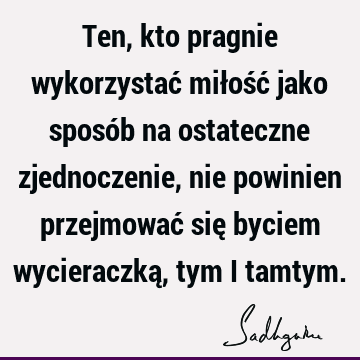 Ten, kto pragnie wykorzystać miłość jako sposób na ostateczne zjednoczenie, nie powinien przejmować się byciem wycieraczką, tym i