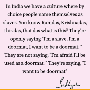 In India we have a culture where by choice people name themselves as slaves. You know Ramdas, Krishnadas, this das, that das what is this? They’re openly