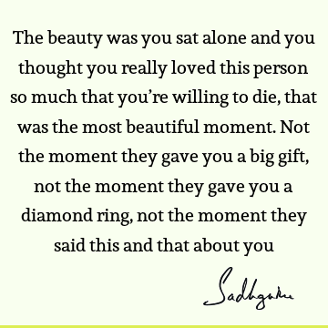 The beauty was you sat alone and you thought you really loved this person so much that you’re willing to die, that was the most beautiful moment. Not the