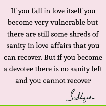 If you fall in love itself you become very vulnerable but there are still some shreds of sanity in love affairs that you can recover. But if you become a