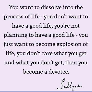 You want to dissolve into the process of life - you don’t want to have a good life, you’re not planning to have a good life - you just want to become explosion