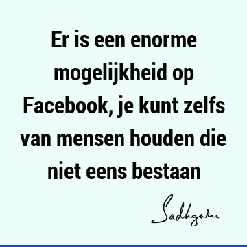 Er is een enorme mogelijkheid op Facebook, je kunt zelfs van mensen houden die niet eens