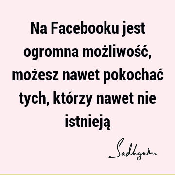 Na Facebooku jest ogromna możliwość, możesz nawet pokochać tych, którzy nawet nie istnieją