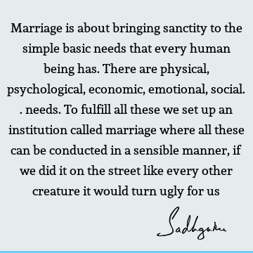 Marriage is about bringing sanctity to the simple basic needs that every human being has. There are physical, psychological, economic, emotional, social..