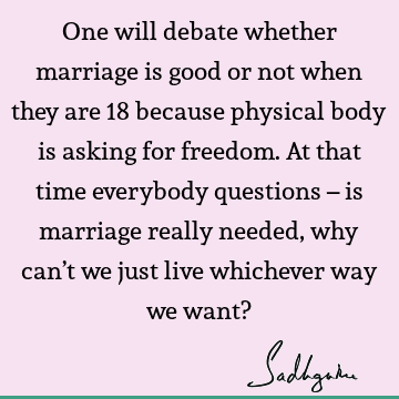 One will debate whether marriage is good or not when they are 18 because physical body is asking for freedom. At that time everybody questions – is marriage